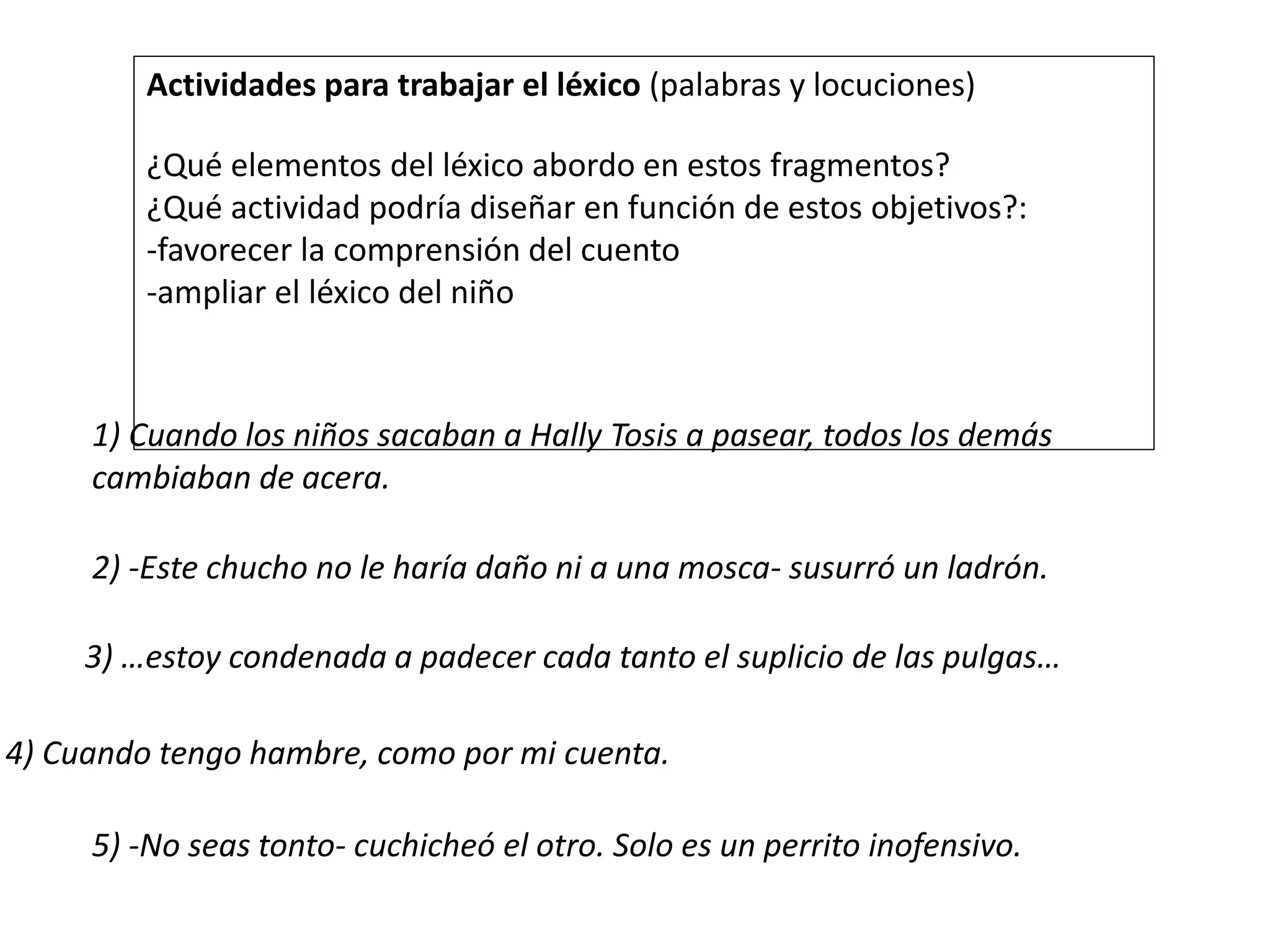 Actividades para trabajar el léxico (palabras y locuciones)
¿Qué elementos del léxico abordo en estos fragmentos?
¿Qué actividad podría diseñar en función de estos objetivos?:
-favorecer la comprensión del cuento
-ampliar el léxico del niño
1) Cuando los niños sacaban a Hally Tosis a pasear, todos los demás
cambiaban de acera.
2) -Este chucho no le haría daño ni a una mosca- susurró un ladrón.
3) …estoy condenada a padecer cada tanto el suplicio de las pulgas…
4) Cuando tengo hambre, como por mi cuenta.
5) -No seas tonto- cuchicheó el otro. Solo es un perrito inofensivo.
 