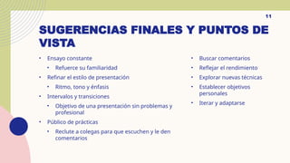 SUGERENCIAS FINALES Y PUNTOS DE
VISTA
• Ensayo constante
• Refuerce su familiaridad
• Refinar el estilo de presentación
• Ritmo, tono y énfasis
• Intervalos y transiciones
• Objetivo de una presentación sin problemas y
profesional
• Público de prácticas
• Reclute a colegas para que escuchen y le den
comentarios
• Buscar comentarios
• Reflejar el rendimiento
• Explorar nuevas técnicas
• Establecer objetivos
personales
• Iterar y adaptarse
11
 