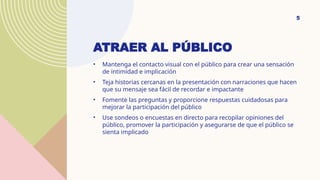 ATRAER AL PÚBLICO
• Mantenga el contacto visual con el público para crear una sensación
de intimidad e implicación
• Teja historias cercanas en la presentación con narraciones que hacen
que su mensaje sea fácil de recordar e impactante
• Fomente las preguntas y proporcione respuestas cuidadosas para
mejorar la participación del público
• Use sondeos o encuestas en directo para recopilar opiniones del
público, promover la participación y asegurarse de que el público se
sienta implicado
5
 