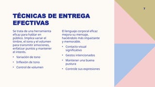 TÉCNICAS DE ENTREGA
EFECTIVAS
7
Se trata de una herramienta
eficaz para hablar en
público. Implica variar el
timbre, el tono y el volumen
para transmitir emociones,
enfatizar puntos y mantener
el interés.
• Variación de tono
• Inflexión de tono
• Control de volumen
El lenguaje corporal eficaz
mejora su mensaje,
haciéndolo más impactante
y memorable.
• Contacto visual
significativo
• Gestos intencionados
• Mantener una buena
pustura
• Controle sus expresiones
 