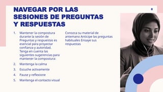 NAVEGAR POR LAS
SESIONES DE PREGUNTAS
Y RESPUESTAS
1. Mantener la compostura
durante la sesión de
Preguntas y respuestas es
esencial para proyectar
confianza y autoridad.
Tenga en cuenta las
siguientes sugerencias para
mantener la compostura:
2. Mantenga la calma
3. Escuche activamente
4. Pause y reflexione
5. Mantenga el contacto visual
Conozca su material de
antemano Anticipe las preguntas
habituales Ensaye sus
respuestas
8
 