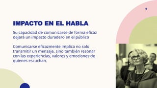 IMPACTO EN EL HABLA
Su capacidad de comunicarse de forma eficaz
dejará un impacto duradero en el público
Comunicarse eficazmente implica no solo
transmitir un mensaje, sino también resonar
con las experiencias, valores y emociones de
quienes escuchan.
9
 