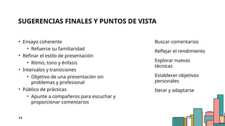 SUGERENCIAS FINALES Y PUNTOS DE VISTA
• Ensayo coherente
• Refuerce su familiaridad
• Refinar el estilo de presentación
• Ritmo, tono y énfasis
• Intervalos y transiciones
• Objetivo de una presentación sin
problemas y profesional
• Público de prácticas
• Apunte a compañeros para escuchar y
proporcionar comentarios
Buscar comentarios
Reflejar el rendimiento
Explorar nuevas
técnicas
Establecer objetivos
personales
Iterar y adaptarse
11
 