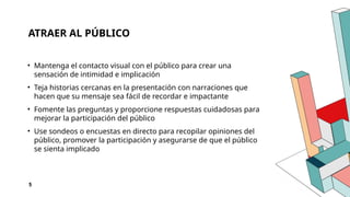 ATRAER AL PÚBLICO
• Mantenga el contacto visual con el público para crear una
sensación de intimidad e implicación
• Teja historias cercanas en la presentación con narraciones que
hacen que su mensaje sea fácil de recordar e impactante
• Fomente las preguntas y proporcione respuestas cuidadosas para
mejorar la participación del público
• Use sondeos o encuestas en directo para recopilar opiniones del
público, promover la participación y asegurarse de que el público
se sienta implicado
5
 