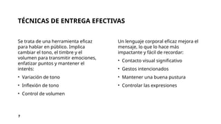 TÉCNICAS DE ENTREGA EFECTIVAS
Se trata de una herramienta eficaz
para hablar en público. Implica
cambiar el tono, el timbre y el
volumen para transmitir emociones,
enfatizar puntos y mantener el
interés:
• Variación de tono
• Inflexión de tono
• Control de volumen
Un lenguaje corporal eficaz mejora el
mensaje, lo que lo hace más
impactante y fácil de recordar:
• Contacto visual significativo
• Gestos intencionados
• Mantener una buena pustura
• Controlar las expresiones
7
 