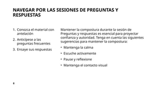 NAVEGAR POR LAS SESIONES DE PREGUNTAS Y
RESPUESTAS
1. Conozca el material con
antelación
2. Anticípese a las
preguntas frecuentes
3. Ensaye sus respuestas
Mantener la compostura durante la sesión de
Preguntas y respuestas es esencial para proyectar
confianza y autoridad. Tenga en cuenta las siguientes
sugerencias para mantener la compostura:
• Mantenga la calma
• Escuche activamente
• Pause y reflexione
• Mantenga el contacto visual
8
 