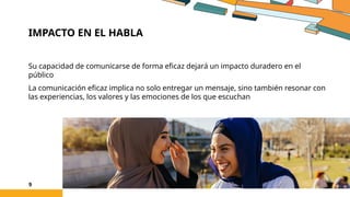 IMPACTO EN EL HABLA
Su capacidad de comunicarse de forma eficaz dejará un impacto duradero en el
público
La comunicación eficaz implica no solo entregar un mensaje, sino también resonar con
las experiencias, los valores y las emociones de los que escuchan
9
 