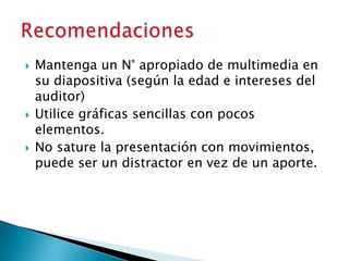 





Mantenga un N° apropiado de multimedia en
su diapositiva (según la edad e intereses del
auditor)
Utilice gráficas sencillas con pocos
elementos.
No sature la presentación con movimientos,
puede ser un distractor en vez de un aporte.

 