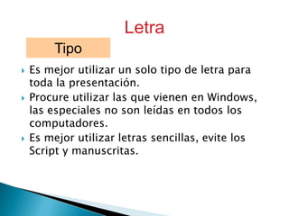 Letra
Tipo






Es mejor utilizar un solo tipo de letra para
toda la presentación.
Procure utilizar las que vienen en Windows,
las especiales no son leídas en todos los
computadores.
Es mejor utilizar letras sencillas, evite los
Script y manuscritas.

 