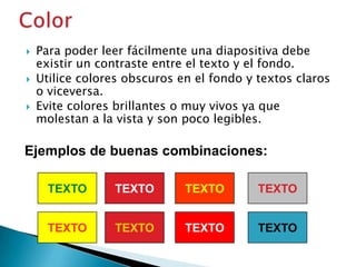



Para poder leer fácilmente una diapositiva debe
existir un contraste entre el texto y el fondo.
Utilice colores obscuros en el fondo y textos claros
o viceversa.
Evite colores brillantes o muy vivos ya que
molestan a la vista y son poco legibles.

Ejemplos de buenas combinaciones:
TEXTO

TEXTO

TEXTO

TEXTO

TEXTO

TEXTO

TEXTO

TEXTO

 