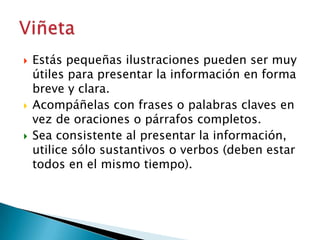 





Estás pequeñas ilustraciones pueden ser muy
útiles para presentar la información en forma
breve y clara.
Acompáñelas con frases o palabras claves en
vez de oraciones o párrafos completos.
Sea consistente al presentar la información,
utilice sólo sustantivos o verbos (deben estar
todos en el mismo tiempo).

 