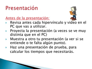 Antes de la presentación:
 Revisa antes cada hipervínculo y video en el
PC que vas a utilizar.
 Proyecta la presentación (a veces se ve muy
distinta que en el PC)
 Muestra a otro tu presentación (a ver si se
entiende o te falta algún punto).
 Haz una presentación de prueba, para
calcular los tiempos que necesitarás.

 
