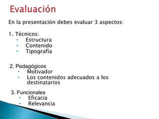 En la presentación debes evaluar 3 aspectos:
1. Técnicos:
• Estructura
• Contenido
• Tipografía

2. Pedagógicos
• Motivador
• Los contenidos adecuados a los
destinatarios
3. Funcionales
• Eficacia
• Relevancia

 