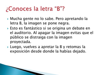 





Mucha gente no lo sabe. Pero apretando la
letra B, la imagen se pone negra.
Esto es fantástico si se origina un debate en
el auditorio. Al apagar la imagen evitas que el
público se distraiga con la imagen
proyectada.
Luego, vuelves a apretar la B y retomas la
exposición desde donde la habías dejado.

 