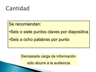 Se recomiendan:
•Seis o siete puntos claves por diapositiva
•Seis a ocho palabras por punto

Demasiada carga de información
sólo aburre a la audiencia.

 
