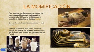 LA MOMIFICACIÓN
● Para asegurar que Ka regresara al cuerpo, los
egipcios momificaban los cadáveres (los
embalsamaban). El cuerpo embalsamado y
envuelto en tiras de lino se llamaba momia.
● Extraían los intestinos y los colocaban en vasos
canopos.
● En hojas de papiro, o en la tumba, escribían
pasajes del libro de los Muertos (texto religioso
que ayudaba a los difuntos a superar el Juicio de
Osiris).
ÍNDICE
 