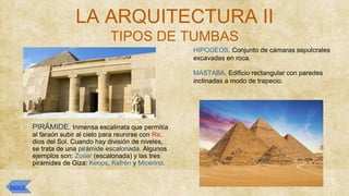 LA ARQUITECTURA II
TIPOS DE TUMBAS
⮚ HIPOGEOS. Conjunto de cámaras sepulcrales
excavadas en roca.
⮚ MASTABA. Edificio rectangular con paredes
inclinadas a modo de trapecio.
⮚ PIRÁMIDE. Inmensa escalinata que permitía
al faraón subir al cielo para reunirse con Ra,
dios del Sol. Cuando hay división de niveles,
se trata de una pirámide escalonada. Algunos
ejemplos son: Zoser (escalonada) y las tres
pirámides de Giza: Keops, Kefrén y Micerino.
ÍNDICE
 