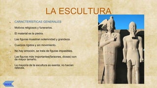 LA ESCULTURA
● CARACTERÍSTICAS GENERALES
✔ Motivos religiosos y funerarios.
✔ El material es la piedra.
✔ Las figuras muestran solemnidad y grandeza.
✔ Cuerpos rígidos y sin movimiento.
✔ No hay emoción, se trata de figuras impasibles.
✔ Las figuras más importantes(faraones, dioses) son
de mayor tamaño.
✔ La mayoría de la escultura es exenta; no hacían
relieves.
ÍNDICE
 