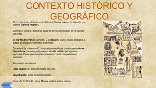 CONTEXTO HISTÓRICO Y
GEOGRÁFICO
● El río Nilo cruza el desierto del Sáhara (tierras rojas), fertilizando las
laderas (tierras negras).
● Durante el verano, debido al agua de lluvia que recoge, el río inunda
las orillas.
● El mar Mediterráneo (al norte) y el desierto que lo rodea protegen a
Egipto de ataques enemigos exteriores.
● Durante el IV milenio a.C., los pueblos neolíticos construyeron obras
hidráulicas (canales y diques) en el valle del Nilo por motivos
agrícolas. Esos asentamientos crecieron hasta convertirse en
ciudades.
● Se crearon dos reinos:
● -Alto Egipto: en el curso medio del Nilo.
● -Bajo Egipto: en la desembocadura.
● En el año 3100 a.C., el rey Menes unificó ambos reinos.
ÍNDICE
 
