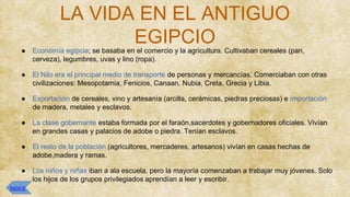 LA VIDA EN EL ANTIGUO
EGIPCIO
● Economía egipcia; se basaba en el comercio y la agricultura. Cultivaban cereales (pan,
cerveza), legumbres, uvas y lino (ropa).
● El Nilo era el principal medio de transporte de personas y mercancías. Comerciaban con otras
civilizaciones: Mesopotamia, Fenicios, Canaan, Nubia, Creta, Grecia y Libia.
● Exportación de cereales, vino y artesanía (arcilla, cerámicas, piedras preciosas) e importación
de madera, metales y esclavos.
● La clase gobernante estaba formada por el faraón,sacerdotes y gobernadores oficiales. Vivían
en grandes casas y palacios de adobe o piedra. Tenían esclavos.
● El resto de la población (agricultores, mercaderes, artesanos) vivían en casas hechas de
adobe,madera y ramas.
● Los niños y niñas iban a ala escuela, pero la mayoría comenzaban a trabajar muy jóvenes. Solo
los hijos de los grupos privilegiados aprendían a leer y escribir.
ÍNDICE
 