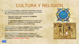 CULTURA Y RELIGIÓN
● CULTURA Los egipcios realizaron importantes avances
en matemáticas y astronomía para predecir las crecidas
del río e incrementar la producción agrícola.
⮚ Algunos indican que inventaron el sistema
numérico decimal.
⮚ El calendario egipcio se basaba en el tiempo que
pasaba entre la primera y la segunda crecida del
Nilo, lo que suponía un año de 365 días.
● RELIGIÓN Era una religión politeista. Sus dioses solían
representarse con cuerpo humano y cabeza animal.
Cada ciudad tenía su patrón o dios protector
● DIOSES EGIPCIOS Tenían muchos dioses y se
relacionaban con distintos spectos importantes para
ellos: la muerte, la momificación, la fertilidad… Destacan
los dioses Ra, Anubis, Horus; Osiris...
ÍNDICE
 