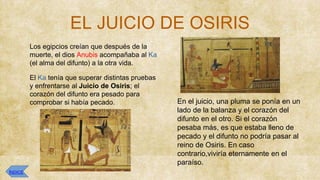 EL JUICIO DE OSIRIS
● Los egipcios creían que después de la
muerte, el dios Anubis acompañaba al Ka
(el alma del difunto) a la otra vida.
● El Ka tenía que superar distintas pruebas
y enfrentarse al Juicio de Osiris; el
corazón del difunto era pesado para
comprobar si había pecado. ● En el juicio, una pluma se ponía en un
lado de la balanza y el corazón del
difunto en el otro. Si el corazón
pesaba más, es que estaba lleno de
pecado y el difunto no podría pasar al
reino de Osiris. En caso
contrario,viviría eternamente en el
paraíso.
ÍNDICE
 