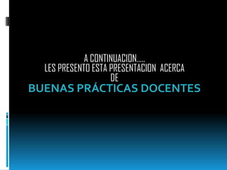 A CONTINUACION….. LES PRESENTO ESTA PRESENTACION  ACERCA DE BUENAS PRÁCTICAS DOCENTES 