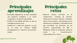 Principales
retos
Es posible implementar un menú saludable
con producto ecológico a un coste
razonable y con platos apetecibles.
Facilita el escandallo del menú ya que se
establecen precios fijos.
Involucrar a todos los agentes, ya que
en el inicio se rechaza debido
principalmente la reducción de proteína
animal.
Principales
aprendizajes
Generar nuevos servicios en la
cooperativa; catering de eventos,
elaboración de menús diarios a domicilio,
menús fin de semana, relacionados con la
alimentación saludable y sostenible en los
que participen las personas de los
Centros ocupacionales de Ollo e
Hirikimuak desde la producción primaria
hasta su transformación,
comercialización y venta.
 