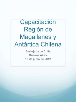 Capacitación
   Región de
 Magallanes y
Antártica Chilena
   Embajada de Chile
      Buenos Aires
   19 de junio de 2012
 