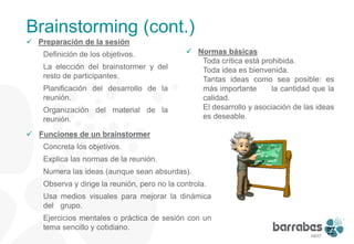 Brainstorming (cont.)
 Preparación de la sesión
    Definición de los objetivos.               Normas básicas
                                                 Toda crítica está prohibida.
    La elección del brainstormer y del           Toda idea es bienvenida.
    resto de participantes.                      Tantas ideas como sea posible: es
    Planificación del desarrollo de la           más importante       la cantidad que la
    reunión.                                     calidad.
    Organización del material de la              El desarrollo y asociación de las ideas
    reunión.                                     es deseable.

 Funciones de un brainstormer
    Concreta los objetivos.
    Explica las normas de la reunión.
    Numera las ideas (aunque sean absurdas).
    Observa y dirige la reunión, pero no la controla.
    Usa medios visuales para mejorar la dinámica
    del grupo.
    Ejercicios mentales o práctica de sesión con un
    tema sencillo y cotidiano.




                                                                                      13
 