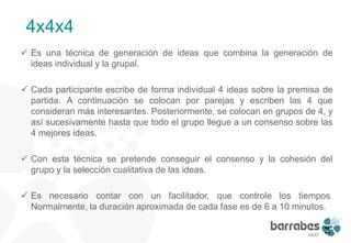 4x4x4
 Es una técnica de generación de ideas que combina la generación de
  ideas individual y la grupal.

 Cada participante escribe de forma individual 4 ideas sobre la premisa de
  partida. A continuación se colocan por parejas y escriben las 4 que
  consideran más interesantes. Posteriormente, se colocan en grupos de 4, y
  así sucesivamente hasta que todo el grupo llegue a un consenso sobre las
  4 mejores ideas.

 Con esta técnica se pretende conseguir el consenso y la cohesión del
  grupo y la selección cualitativa de las ideas.

 Es necesario contar con un facilitador, que controle los tiempos.
  Normalmente, la duración aproximada de cada fase es de 6 a 10 minutos.




                                                                         14
 