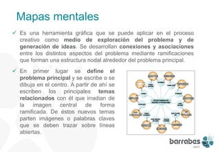 Mapas mentales
 Es una herramienta gráfica que se puede aplicar en el proceso
  creativo como medio de exploración del problema y de
  generación de ideas. Se desarrollan conexiones y asociaciones
  entre los distintos aspectos del problema mediante ramificaciones
  que forman una estructura nodal alrededor del problema principal.
 En primer lugar se define el
  problema principal y se escribe o se
  dibuja en el centro. A partir de ahí se
  escriben los principales temas
  relacionados con él que irradian de
  la   imagen     central    de    forma
  ramificada. De éstos nuevos temas
  parten imágenes o palabras claves
  que se deben trazar sobre líneas
  abiertas.




                                                                      16
 
