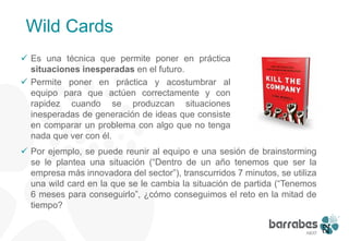 Wild Cards
 Es una técnica que permite poner en práctica
  situaciones inesperadas en el futuro.
 Permite poner en práctica y acostumbrar al
  equipo para que actúen correctamente y con
  rapidez cuando se produzcan situaciones
  inesperadas de generación de ideas que consiste
  en comparar un problema con algo que no tenga
  nada que ver con él.
 Por ejemplo, se puede reunir al equipo e una sesión de brainstorming
  se le plantea una situación (“Dentro de un año tenemos que ser la
  empresa más innovadora del sector”), transcurridos 7 minutos, se utiliza
  una wild card en la que se le cambia la situación de partida (“Tenemos
  6 meses para conseguirlo”, ¿cómo conseguimos el reto en la mitad de
  tiempo?




                                                                             22
 