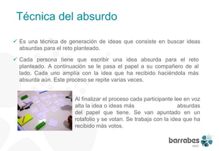 Técnica del absurdo

 Es una técnica de generación de ideas que consiste en buscar ideas
  absurdas para el reto planteado.

 Cada persona tiene que escribir una idea absurda para el reto
  planteado. A continuación se le pasa el papel a su compañero de al
  lado. Cada uno amplía con la idea que ha recibido haciéndola más
  absurda aún. Este proceso se repite varias veces.


                    Al finalizar el proceso cada participante lee en voz
                     alta la idea o ideas más                   absurdas
                     del papel que tiene. Se van apuntado en un
                     rotafolio y se votan. Se trabaja con la idea que ha
                     recibido más votos.




                                                                            24
 