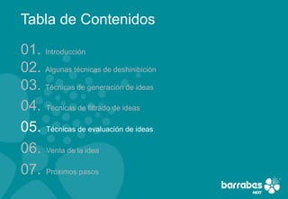 Tabla de Contenidos

01. Introducción
02. Algunas técnicas de deshinibición
03. Técnicas de generación de ideas
04. Técnicas de filtrado de ideas
05. Técnicas de evaluación de ideas
06. Venta de la idea
07. Próximos pasos
 