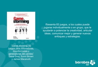 Presenta 83 juegos, a los cuales puede
                            jugarse individualmente o en grupo, que le
                           ayudarán a potenciar la creatividad, articular
                             ideas, comunicar mejor y generar nuevos
                                      enfoques y estrategias.


   “Game storming. 83
juegos para innovadores,
     inconformistas y
generadores del cambio”
 Dave Gray, Sunni Brown
    y James Macanufo
 
