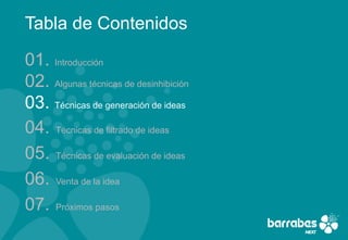 Tabla de Contenidos

01. Introducción
02. Algunas técnicas de desinhibición
03. Técnicas de generación de ideas
04. Técnicas de filtrado de ideas
05. Técnicas de evaluación de ideas
06. Venta de la idea
07. Próximos pasos
 