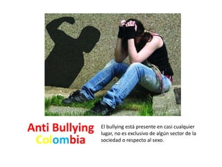 El bullying está presente en casi cualquier 
lugar, no es exclusivo de algún sector de la 
sociedad o respecto al sexo. 
Anti Bullying 
Colombia 
 