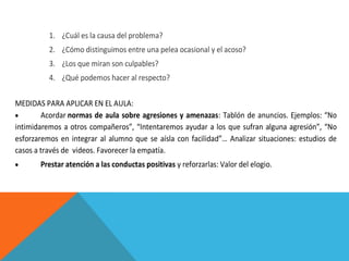 1. ¿Cuál es la causa del problema?
2. ¿Cómo distinguimos entre una pelea ocasional y el acoso?
3. ¿Los que miran son culpables?
4. ¿Qué podemos hacer al respecto?
MEDIDAS PARA APLICAR EN EL AULA:
Acordar normas de aula sobre agresiones y amenazas: Tablón de anuncios. Ejemplos: “No
intimidaremos a otros compañeros”, “Intentaremos ayudar a los que sufran alguna agresión”, “No
esforzaremos en integrar al alumno que se aísla con facilidad”… Analizar situaciones: estudios de
casos a través de videos. Favorecer la empatía.
Prestar atención a las conductas positivas y reforzarlas: Valor del elogio.

 