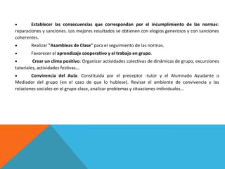 Establecer las consecuencias que correspondan por el incumplimiento de las normas:
reparaciones y sanciones. Los mejores resultados se obtienen con elogios generosos y con sanciones
coherentes.
Realizar "Asambleas de Clase" para el seguimiento de las normas.
Favorecer el aprendizaje cooperativo y el trabajo en grupo.
Crear un clima positivo: Organizar actividades colectivas de dinámicas de grupo, excursiones
tutoriales, actividades festivas...
Convivencia del Aula: Constituida por el preceptor -tutor y el Alumnado Ayudante o
Mediador del grupo (en el caso de que lo hubiese). Revisar el ambiente de convivencia y las
relaciones sociales en el grupo-clase, analizar problemas y situaciones individuales...

 