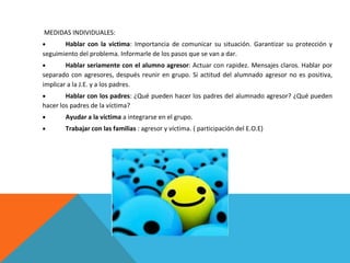 MEDIDAS INDIVIDUALES:
Hablar con la víctima: Importancia de comunicar su situación. Garantizar su protección y
seguimiento del problema. Informarle de los pasos que se van a dar.
Hablar seriamente con el alumno agresor: Actuar con rapidez. Mensajes claros. Hablar por
separado con agresores, después reunir en grupo. Si actitud del alumnado agresor no es positiva,
implicar a la J.E. y a los padres.
Hablar con los padres: ¿Qué pueden hacer los padres del alumnado agresor? ¿Qué pueden
hacer los padres de la víctima?
Ayudar a la víctima a integrarse en el grupo.
Trabajar con las familias : agresor y víctima. ( participación del E.O.E)

 