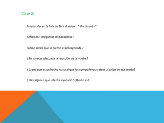 Clase 2:
Proyección en la Sala de Tics el video : “ Un día más ”
Reflexión : preguntas disparadoras :
¿cómo crees que se siente el protagonista?
¿ Te parece adecuada la reacción de la madre?
¿ Crees que es un hecho natural que los compañeros traten al chico de ese modo?
¿ Hay alguien que intenta ayudarlo? ¿Quién es?

 