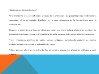 ¿ Qué piensas de todo lo visto?
Para finalizar la tarea de reflexión: a través de la utilización de presentaciones multimediales
expondrán el tema tratado. Divididos en grupos seleccionarán la herramienta para la
presentación:
Glogster: a partir de una lluvia de ideas que surjan acerca del bullyng elaborarán un póster de
divulgación que luego compartirán en el blog del aula, incorporando textos, videos e imágenes
Prezi:

insertarán archivos de audio- videos -imágenes permitiendo recorrer un camino

predeterminado a través de la utilización del zoom.
Pixton: generar cómic personalizando los personajes, accesorios, globos de diálogos y subir
imágenes.

 