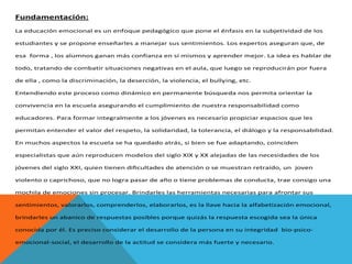 Fundamentación:
La educación emocional es un enfoque pedagógico que pone el énfasis en la subjetividad de los
estudiantes y se propone enseñarles a manejar sus sentimientos. Los expertos aseguran que, de
esa forma , los alumnos ganan más confianza en sí mismos y aprender mejor. La idea es hablar de
todo, tratando de combatir situaciones negativas en el aula, que luego se reproducirán por fuera
de ella , como la discriminación, la deserción, la violencia, el bullying, etc.
Entendiendo este proceso como dinámico en permanente búsqueda nos permita orientar la
convivencia en la escuela asegurando el cumplimiento de nuestra responsabilidad como
educadores. Para formar integralmente a los jóvenes es necesario propiciar espacios que les
permitan entender el valor del respeto, la solidaridad, la tolerancia, el diálogo y la responsabilidad.
En muchos aspectos la escuela se ha quedado atrás, si bien se fue adaptando, coinciden
especialistas que aún reproducen modelos del siglo XIX y XX alejadas de las necesidades de los
jóvenes del siglo XXI, quien tienen dificultades de atención o se muestran retraído, un joven
violento o caprichoso, que no logra pasar de año o tiene problemas de conducta, trae consigo una
mochila de emociones sin procesar. Brindarles las herramientas necesarias para afrontar sus
sentimientos, valorarlos, comprenderlos, elaborarlos, es la llave hacia la alfabetización emocional,
brindarles un abanico de respuestas posibles porque quizás la respuesta escogida sea la única
conocida por él. Es preciso considerar el desarrollo de la persona en su integridad bio-psicoemocional-social, el desarrollo de la actitud se considera más fuerte y necesario.

 