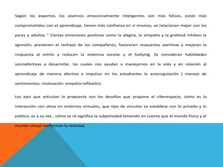Según los expertos, los alumnos emocionalmente inteligentes son más felices, están más
comprometidos con el aprendizaje, tienen más confianza en sí mismos, se relacionan mejor con los
pares y adultos “ Ciertas emociones positivas como la alegría, la simpatía y la gratitud inhiben la
agresión, previenen el rechazo de los compañeros, favorecen respuestas asertivas y mejoran la
respuesta al estrés y reducen la violencia escolar y el bullying. Se consideran habilidades
socioafectivas a desarrollar, las cuales nos ayudan a manejarnos en la vida y en relación al
aprendizaje de manera afectiva e impulsar en los estudiantes la autoregulación ( manejo de
sentimientos- motivación- empatía-reflexión).
Los ejes que articulan la propuesta son los desafíos que propone el ciberespacio, cómo es la
interacción con otros en entornos virtuales, que tipo de vínculos se establece con lo privado y lo
público, es a su vez , cómo se re-significa la subjetividad teniendo en cuenta que el mundo físico y el
mundo virtual conforman la realidad.

 