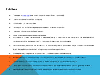 Objetivos:
Conocer el concepto de maltrato entre escolares (bullying)
Comprender la dinámica bullying
Empatizar con las víctimas.
Distinguir los distintos roles que aparecen en esta dinámica.
Conocer las posibles consecuencias
Idear intervenciones contextualizadas.
Promover a través del diálogo, la negociación y la mediación, la búsqueda del consenso, el
reconocimiento , el abordaje y la solución práctica de los conflictos.
Favorecer los procesos de madurez, el desarrollo de la identidad y los valores socialmente
aceptados posibilitando una progresiva autonomía personal.
Privilegiar estrategias de prevención( charlas-debates-reflexiones )
Realizar trabajos prácticos con las herramientas de diseño multimedial colaborativo ,
Dinamizar los vínculos en las aulas a partir del trabajo colaborativo virtual.
Descubrir aplicaciones educativas innovadoras de las herramientas ( prezi- gloster-pixton )
Mejorar la habilidad de empatizar a través de dilemas morales y audiovisuales.

 