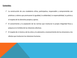 Contenidos:
 La construcción de una ciudadanía crítica, participativa, responsable y comprometida con
prácticas y valores que promueven la igualdad, la solidaridad, la responsabilidad, la justicia y
el respeto de los derechos propios y ajenos.
 El conocimiento y la aceptación de las normas que involucran la propia integridad física y
psíquica en el ámbito de las relaciones afectivas .
 El respeto de sí mismo y de los otros y la valoración y reconocimiento de las emociones y los
afectos que involucran las relaciones humanas .

 