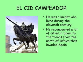 EL CID CAMPEADOR
• He was a knight who
lived during the
eleventh century.
• He reconquered a lot
of cities in Spain to
the troops from the
north of Africa that
invaded Spain.
 
