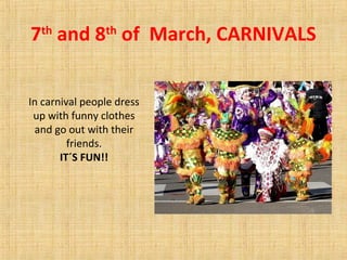 7th
and 8th
of March, CARNIVALS
In carnival people dress
up with funny clothes
and go out with their
friends.
IT´S FUN!!
 