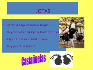 • “Jotas” is a typical dance in Burgos.
• They are danced during the local festivities.
• A typical costume is used to dance.
• They play “Castañuelas”
JOTAS
 